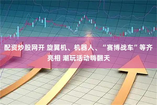 配资炒股网开 旋翼机、机器人、“赛博战车”等齐亮相 潮玩活动嗨翻天