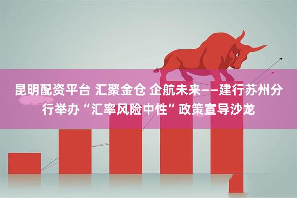 昆明配资平台 汇聚金仓 企航未来——建行苏州分行举办“汇率风险中性”政策宣导沙龙