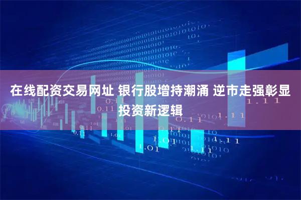 在线配资交易网址 银行股增持潮涌 逆市走强彰显投资新逻辑